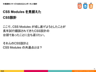 Copyright © DeNA Co.,Ltd. All Rights Reserved.
71
CSS Modules を見据えた
CSS設計
ここで、CSS Modules が成し遂げようとしたことが
長年試行錯誤されてきたCSS設計の
台頭であったことに立ち返りたい。
それらのCSS設計と
CSS Modules の共通点とは？
中長期的にサービスを支えるコンポーネント設計
 