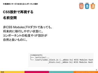 Copyright © DeNA Co.,Ltd. All Rights Reserved.
76
CSS設計で再現する
名前空間
非CSS Modulesプロダクトであっても、
将来的に移行しやすい状態に。
コンポーネントの粒度や I/F設計が
自然と良いものに。
中長期的にサービスを支えるコンポーネント設計
 