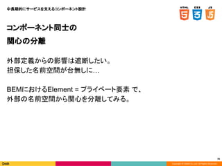 Copyright © DeNA Co.,Ltd. All Rights Reserved.
78
コンポーネント同士の
関心の分離
外部定義からの影響は遮断したい。
担保した名前空間が台無しに…
BEMにおけるElement = プライベート要素 で、
外部の名前空間から関心を分離してみる。
中長期的にサービスを支えるコンポーネント設計
 
