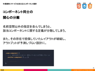 Copyright © DeNA Co.,Ltd. All Rights Reserved.
79
コンポーネント同士の
関心の分離
名前空間以外の指定を含んでしまうと、
該当コンポーネントに関する定義が分散してしまう。
また、その存在で担保していたレイアウトが破綻し、
アウトプットが予測しづらい設計に。
中長期的にサービスを支えるコンポーネント設計
 