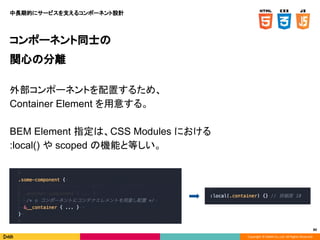 Copyright © DeNA Co.,Ltd. All Rights Reserved.
80
コンポーネント同士の
関心の分離
外部コンポーネントを配置するため、
Container Element を用意する。
BEM Element 指定は、CSS Modules における
:local() や scoped の機能と等しい。
中長期的にサービスを支えるコンポーネント設計
 