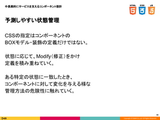 Copyright © DeNA Co.,Ltd. All Rights Reserved.
82
予測しやすい状態管理
CSSの指定はコンポーネントの
BOXモデル・装飾の定義だけではない。
状態に応じて、Modify（修正）をかけ
定義を積み重ねていく。
ある特定の状態に一致したとき、
コンポーネントに対して変化を与える様な
管理方法の危険性に触れていく。
中長期的にサービスを支えるコンポーネント設計
 