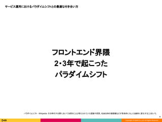 Copyright © DeNA Co.,Ltd. All Rights Reserved.
フロントエンド界隈
2・3年で起こった
パラダイムシフト
9
パラダイムシフト - Wikipedia：その時代や分野において当然のことと考えられていた認識や思想、社会全体の価値観などが革命的にもしくは劇的に変化することをいう。
サービス運用におけるパラダイムシフトとの最適な付き合い方
 