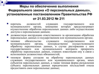 Меры по обеспечению выполнения
Федерального закона «О персональных данных»,
установленные постановлением Правительства РФ
от 21.03.2012 № 211
 перечень должностей служащих государственного или
муниципального органа, замещение которых предусматривает
осуществление обработки персональных данных либо осуществление
доступа к персональным данным;
 должностную инструкцию ответственного за организацию обработки
персональных данных в государственном или муниципальном органе;
 типовое обязательство служащего государственного или
муниципального органа, непосредственно осуществляющего
обработку персональных данных, в случае расторжения с ним
государственного или муниципального контракта прекратить
обработку персональных данных, ставших известными ему в связи с
исполнением должностных обязанностей;
 типовую форму согласия на обработку персональных данных
служащих государственного или муниципального органа, иных
субъектов персональных данных, а также типовая форма разъяснения
субъекту персональных данных юридических последствий отказа
предоставить свои персональные данные;
 
