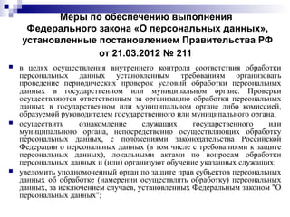 Меры по обеспечению выполнения
Федерального закона «О персональных данных»,
установленные постановлением Правительства РФ
от 21.03.2012 № 211
 в целях осуществления внутреннего контроля соответствия обработки
персональных данных установленным требованиям организовать
проведение периодических проверок условий обработки персональных
данных в государственном или муниципальном органе. Проверки
осуществляются ответственным за организацию обработки персональных
данных в государственном или муниципальном органе либо комиссией,
образуемой руководителем государственного или муниципального органа;
 осуществить ознакомление служащих государственного или
муниципального органа, непосредственно осуществляющих обработку
персональных данных, с положениями законодательства Российской
Федерации о персональных данных (в том числе с требованиями к защите
персональных данных), локальными актами по вопросам обработки
персональных данных и (или) организуют обучение указанных служащих;
 уведомить уполномоченный орган по защите прав субъектов персональных
данных об обработке (намерении осуществлять обработку) персональных
данных, за исключением случаев, установленных Федеральным законом "О
персональных данных";
 