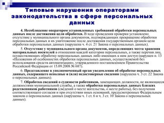 Типовые нарушения операторами
законодательства в сфере персональных
данных
4. Несоблюдение оператором установленных требований обработки персональных
данных после достижения цели обработки. В ходе проведения проверки установлено
отсутствие у муниципального органа документов, подтверждающих прекращение обработки
персональных данных и их уничтожение после достижения государственным органом цели
обработки персональных данных (нарушена ч. 4 ст. 21 Закона о персональных данных).
5. Отсутствие у муниципального органа документов, определяющих места хранения
материальных носителей в отношении каждой категории персональных, а также перечня лиц,
осуществляющих обработку персональных данных либо имеющих к ним доступ (нарушен п. 13
«Положения об особенностях обработки персональных данных, осуществляемой без
использования средств автоматизации», утвержденного постановлением Правительства
Российской Федерации от 15.09.2008 № 687).
6. Представление в уполномоченный орган уведомления об обработке персональных
данных, содержащего неполные и (или) недостоверные сведения (нарушена ч. 3 ст. 22 Закона
о персональных данных).
7. Обработка сведений о судимости работников, замещающих должности, не являющиеся
должностями муниципальной службы, а также обработка персональных данных близких
родственников работников (сведений о месте жительства, о месте работы), без получения
соответствующего согласия и при отсутствии иных оснований, предусмотренных Федеральным
законом о персональных данных (нарушены ч. 1 ст. 6 и ч. 3 ст. 10 Закона о персональных
данных).
 