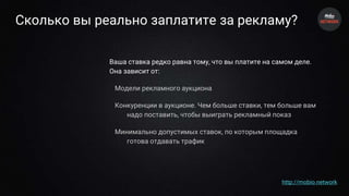 Сколько вы реально заплатите за рекламу?
Ваша ставка редко равна тому, что вы платите на самом деле.
Она зависит от:
Модели рекламного аукциона
Конкуренции в аукционе. Чем больше ставки, тем больше вам
надо поставить, чтобы выиграть рекламный показ
Минимально допустимых ставок, по которым площадка
готова отдавать трафик
http://mobio.network
 