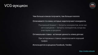 VCG-аукцион
Чем больше кликов получаете, тем больше платите
Оплачиваете те клики, которые недополучают конкуренты
Рекламный бюджет = Затраты конкурентов, если нас
нет в аукционе — Затраты конкурентов, когда мы
участвуем в аукционе
Оптимальная ставка - истинная ценность клика для вас
При осторожных ставках недополучаете хороший
трафик
Используется в аукционе Facebook, Yandex
http://mobio.network
 
