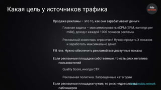 Какая цель у источников трафика
Продажа рекламы – это то, как они зарабатывают деньги
Главная задача – максимизировать eCPM (EPM, earnings per
mille), доход с каждой 1000 показов рекламы
Рекламный инвентарь ограничен! Нужно продать X показов
и заработать максимально денег
Fill rate. Нужно обеспечить рекламой все доступные показы
Если рекламные площадки собственные, то есть риск негатива
пользователей
Quality Score, иногда CTR
Рекламная политика. Запрещенные категории
Если рекламные площадки чужие, то риск недовольства
паблишеров
http://mobio.network
 