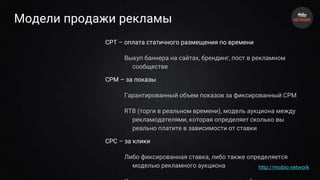 Модели продажи рекламы
CPT – оплата статичного размещения по времени
Выкуп баннера на сайтах, брендинг, пост в рекламном
сообществе
CPM – за показы
Гарантированный объем показов за фиксированный CPM
RTB (торги в реальном времени), модель аукциона между
рекламодателями, которая определяет сколько вы
реально платите в зависимости от ставки
CPC – за клики
Либо фиксированная ставка, либо также определяется
моделью рекламного аукциона http://mobio.network
 