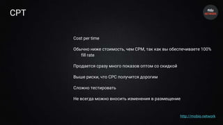 CPT
Cost per time
Обычно ниже стоимость, чем CPM, так как вы обеспечиваете 100%
fill rate
Продается сразу много показов оптом со скидкой
Выше риски, что CPC получится дорогим
Сложно тестировать
Не всегда можно вносить изменения в размещение
http://mobio.network
 