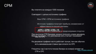 CPM
Вы платите за каждые 1000 показов
Совпадает с целью источника трафика
Ваш CPM = EPM источника трафика
Источник трафика получает прибыль независимо от
эффективности вашей рекламы
Обычно более стабильная и предсказуемая открутка
Важно понимать, что рекламная сеть считает показами?
eCPC = (CPM / CTR) / 10
При высоком CTR баннера, можно получать клики дешевле,
чем по CPC
На дешевом трафике часто работает лучше, так как обычно
есть минимальная ставка при оплате по CPC
Frequency cap (частота показа банера на юзера) влияет на
CTR и CPC
http://mobio.network
 