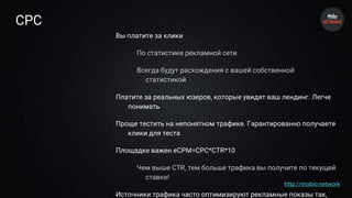 CPC
Вы платите за клики
По статистике рекламной сети
Всегда будут расхождения с вашей собственной
статистикой
Платите за реальных юзеров, которые увидят ваш лендинг. Легче
понимать
Проще тестить на непонятном трафике. Гарантированно получаете
клики для теста
Площадке важен eCPM=CPC*CTR*10
Чем выше CTR, тем больше трафика вы получите по текущей
ставке!
Источники трафика часто оптимизируют рекламные показы так,
http://mobio.network
 