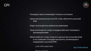 CPI
Площадка сама оптимизирует показы в установки
Нужна высокая выплата или CR, чтобы обеспечить высокий
EPM
Редко используется в мобильном арбитраже
Чаще используется, когда площадки работают напрямую с
рекламодателями
Может работать тогда, когда есть данные про пользователей
и это позволяет площадке выполнять оптимизацию и
выдерживать высокий EPM
Look a like аудитории
http://mobio.network
 