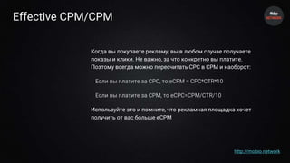 Effective CPM/CPM
Когда вы покупаете рекламу, вы в любом случае получаете
показы и клики. Не важно, за что конкретно вы платите.
Поэтому всегда можно пересчитать CPC в CPM и наоборот:
Если вы платите за CPC, то eCPM = CPC*CTR*10
Если вы платите за CPM, то eCPC=CPM/CTR/10
Используйте это и помните, что рекламная площадка хочет
получить от вас больше eCPM
http://mobio.network
 