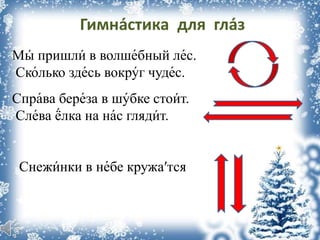 Гимна́стика для гла́з
Мы́ пришли́ в волше́бный ле́с.
Ско́лько зде́сь вокру́г чуде́с.
Спра́ва бере́за в шу́бке стои́т.
Сле́ва ё́лка на на́с гляди́т.
Снежи́нки в не́бе кружа′тся
 