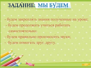 - будем закрепля́ть зна́ния полу́ченные на уро́ке;
- бу́дем продолжа́ть учи́ться рабо́тать
самостоя́тельно;
- бу́дем пра́вильно произноси́ть зву́ки;
- бу́дем помога́ть дру́г, дру́гу.
ЗАДА́НИЕ: МЫ БУ́ДЕМ
 