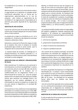 10
ha establecido en las normas de reembolsos de las
aseguradoras.
Mientras que los esfuerzos de contención de costos y
el pago basado en la capitación es probable ejercer
restricciones adicionales, hay un interés por las
organizaciones gubernamentales en el uso de
autopsias para realizar un seguimiento de los
resultados en las organizaciones responsables de la
atención, pero podría depender de las regulaciones
futuras.
OBJETIVOS DE UNA AUTOPSIA
A pesar de la disminución de las tasas de autopsia, el
examen post-mortem (después de la muerte) todavía
tiene un valor evidente.
La autopsia da su lugar en la medicina, un rol en la
sociedad y en el futuro ha sido objeto de numerosos
simposios, editoriales y libros.
Detractores cuestionan la eficacia de riesgoy el costo
de la autopsia. Para otros la autopsia no necesita
justificación sigue siendo un punto exacto para la
integración de los conocimientos médicos.
La mayoría estaría de acuerdo, sin embargo que la
autopsia beneficia a los médicos, pacientes y a la
sociedadyenellademuestrasuvalor.Estosbeneficios
se dividen en siete categorías.
BENEFICIOS PARA LOS MÉDICOS Y ORGANIZACIONES
DE SALUD.
Osler comentó que "la medicina es una ciencia de la
incertidumbre y un arte de la probabilidad." y esto es
tan cierto hoy como lo era hace 100 años. Dos de los
principales objetivos de la autopsia son el
establecimiento de los diagnósticos finales y la
determinación de la muerte. Los casos de autopsia
proporcionan una oportunidad única para los equipos
clínicos para relacionar sus hallazgos físicos y de
laboratorio con los cambios patológicos de la
enfermedad. En esencia, la autopsia es un patron de
oro para evaluar el diagnóstico y el resultado del
tratamiento.
Curiosamenteunmeta-análisisde erroresdiagnósticos
detectados en la autopsia mostró que en el año 2000.
Erroresde clase 1 (que habríaafectadoel resultadodel
paciente) se detectaronen4% a 8% de las autopsiasy
otros erroresimportantesse observaronen8% a 23%.
Además, la relación entre las tasas de autopsia y las
tasas de error entre las instituciones sugirió que los
médicos no pueden predecir de forma fiable, que las
autopsiasseránde altorendimientodiagnóstico,loque
sugiere que un número elevado de autopsias sería
fructífera para el diagnóstico en muchas instituciones.
A través de resultados de la autopsia, los patólogos,
comités de control de infecciones hospitalarias alerta
de un posible contagio. Por lo tanto la autopsia
proporcionadatoscríticos para el aseguramientode la
calidad médica y, en última instancia, mejora de la
calidad.
Las autopsiastambiénpuedenreducirelriesgomédico
del hospital y negligencia. Valasske inspeccionó 183
hospitales y 39 empresas de responsabilidad de
negligenciayde susrespuestasllegaronalaconclusión
de que las autopsias:
1.- eliminar las sospechas.
2.- proporcionar tranquilidad a las familias.
3.- reducir el número de reclamaciones
4.- mejorar la calidad de atención.
Una muestra de las autopsias realizadas, las familias
presentaron una demanda por negligencia. En un
análisisretrospectivode losresultadosde loscasosde
negligencia médica. Bove y sus colegas llegaron a la
conclusión de una constancia de negligencia médica
que se basaenlostemas estándardeatenciónenlugar
de la exactitud del diagnóstico clínico, incluso cuando
una discrepancia importante fue descubierta en la
autopsia.
De hecho, las grandes discrepancias en el diagnóstico
identificados por la autopsia fueron relativamente
poco común en los que se encontró a un médico que
era negligente.Sin embargo, en aproximadamente el
20% de los casos, los resultados de las autopsias
fueron útiles para los médicos que fueron
demandados.
Uno de los beneficios ignorados de la autopsia puede
ser una contribuciónexactabajoel sistemade grupos
relacionados con el diagnostico de rembolsos de
Medicare, el aumento de la facturación permisible en
un 6.6%.
BENEFICIOS DE LA FAMILIA DEL FALLECIDO
El valor terapéutico de las autopsias para sobrevivir a
la familia a menudo se olvida.
 