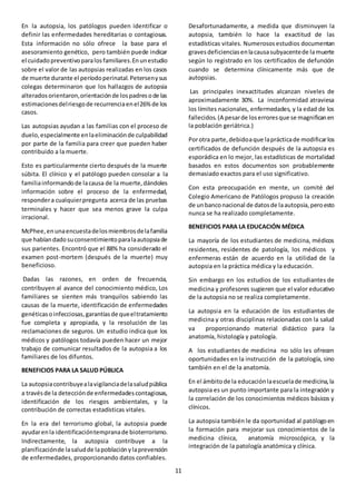 11
En la autopsia, los patólogos pueden identificar o
definir las enfermedades hereditarias o contagiosas.
Esta información no sólo ofrece la base para el
asesoramiento genético, pero también puede indicar
el cuidadopreventivoparalosfamiliares.Enunestudio
sobre el valor de las autopsias realizadas en los casos
de muerte durante el períodoperinatal.Petersenysus
colegas determinaron que los hallazgos de autopsia
alteradosorientaron,orientaciónde lospadresode las
estimacionesdelriesgode recurrenciaenel26%de los
casos.
Las autopsias ayudan a las familias con el proceso de
duelo,especialmente enlaeliminaciónde culpabilidad
por parte de la familia para creer que pueden haber
contribuido a la muerte.
Esto es particularmente cierto después de la muerte
súbita. El clínico y el patólogo pueden consolar a la
familiainformandode lacausa de la muerte,dándoles
información sobre el proceso de la enfermedad,
respondera cualquierpregunta acerca de las pruebas
terminales y hacer que sea menos grave la culpa
irracional.
McPhee,enunaencuestadelosmiembrosdelafamilia
que habíandadosuconsentimientoparalaautopsiade
sus parientes. Encontró que el 88% ha considerado el
examen post-mortem (después de la muerte) muy
beneficioso.
Dadas las razones, en orden de frecuencia,
contribuyen al avance del conocimiento médico, Los
familiares se sienten más tranquilos sabiendo las
causas de la muerte, identificación de enfermedades
genéticasoinfecciosas,garantíasde queeltratamiento
fue completa y apropiada, y la resolución de las
reclamaciones de seguros. Un estudio indica que los
médicos y patólogos todavía pueden hacer un mejor
trabajo de comunicar resultados de la autopsia a los
familiares de los difuntos.
BENEFICIOS PARA LA SALUD PÚBLICA
La autopsiacontribuyealavigilanciadelasaludpública
a travésde la detecciónde enfermedadescontagiosas,
identificación de los riesgos ambientales, y la
contribución de correctas estadísticas vitales.
En la era del terrorismo global, la autopsia puede
ayudarenla identificacióntempranade bioterrorismo.
Indirectamente, la autopsia contribuye a la
planificaciónde lasaludde lapoblaciónylaprevención
de enfermedades, proporcionando datos confiables.
Desafortunadamente, a medida que disminuyen la
autopsia, también lo hace la exactitud de las
estadísticas vitales. Numerososestudios documentan
gravesdeficienciasenlacausasubyacentede lamuerte
según lo registrado en los certificados de defunción
cuando se determina clínicamente más que de
autopsias.
Las principales inexactitudes alcanzan niveles de
aproximadamente 30%. La inconformidad atraviesa
los límites nacionales, enfermedades, y la edad de los
fallecidos.(A pesarde loserroresque se magnificanen
la población geriátrica.)
Porotra parte,debidoaque laprácticade modificarlos
certificados de defunción después de la autopsia es
esporádica en lo mejor, las estadísticas de mortalidad
basados en estos documentos son probablemente
demasiado exactos para el uso significativo.
Con esta preocupación en mente, un comité del
Colegio Americano de Patólogos propuso la creación
de unbanconacional de datosde laautopsia,peroesto
nunca se ha realizado completamente.
BENEFICIOS PARA LA EDUCACIÓN MÉDICA
La mayoría de los estudiantes de medicina, médicos
residentes, residentes de patología, los médicos y
enfermeras están de acuerdo en la utilidad de la
autopsia en la práctica médica y la educación.
Sin embargo en los estudios de los estudiantes de
medicina y profesores sugieren que el valor educativo
de la autopsia no se realiza completamente.
La autopsia en la educación de los estudiantes de
medicina y otras disciplinas relacionadas con la salud
va proporcionando material didáctico para la
anatomía, histología y patología.
A los estudiantes de medicina no sólo les ofrecen
oportunidades en la instrucción de la patología, sino
también en el de la anatomía.
En el ámbitode la educaciónlaescuelade medicina,la
autopsia es un punto importante para la integración y
la correlación de los conocimientos médicos básicos y
clínicos.
La autopsia también le da oportunidad al patólogoen
la formación para mejorar sus conocimientos de la
medicina clínica, anatomía microscópica, y la
integración de la patología anatómica y clínica.
 