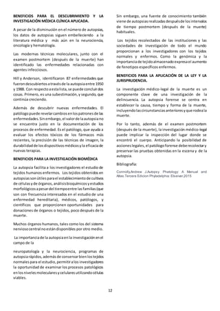 12
BENEFICIOS PARA EL DESCUBRIMIENTO Y LA
INVESTIGACIÓN MÉDICA CLÍNICA APLICADA.
A pesar de la disminución en el número de autopsias,
los datos de autopsias siguen embelleciendo a la
literatura médica y más aún en la neurociencia,
oncología y hematología.
Las modernas técnicas moleculares, junto con el
examen postmortem (después de la muerte) han
identificado las enfermedades relacionadas con
agentes infecciosos.
Hill y Anderson, identificaron 87 enfermedades que
fuerondescubiertosatravésde la autopsiaentre 1950
y 1988. Con respectoaestalista,se puede concluirdos
cosas. Primero, es una subestimación,y segundo, que
continúa creciendo.
Además de descubrir nuevas enfermedades. El
patólogopuede revelarcambiosenlospatronesde las
enfermedades.Sinembargo,el valorde laautopsiano
se encuentra justo en la documentación de los
procesos de enfermedad. Es el patólogo, que ayuda a
evaluar los efectos tóxicos de los fármacos más
recientes, la precisión de las técnicas de imagen, la
durabilidadde losdispositivosmédicosyla eficaciade
nuevas terapias.
BENEFICIOS PARA LA INVESTIGACIÓN BIOMÉDICA
La autopsia facilita a los investigadores el estudio de
tejidos humanos enfermos. Los tejidos obtenidos en
autopsiassonútilesparael establecimientode cultivos
de célulasyde órganos, análisisbioquímicosyestudios
morfológicosapesardel tiempoentre lasfamilias(que
son con frecuencia interesados en el estudio de una
enfermedad hereditaria), médicos, patólogos, y
científicos que proporcionen oportunidades para
donaciones de órganos o tejidos, poco después de la
muerte.
Muchos órganos humanos, tales como los del sistema
nerviosocentral noestándisponibles por otro medio.
La importanciade la autopsiaenla investigaciónenel
campo de la
neuropatología y la neurociencia, programas de
autopsiarápidos,ademásde conservarbien lostejidos
normalespara el estudio,permitiralos investigadores
la oportunidad de examinar los procesos patológicos
enlosnivelesmolecularesycelularesutilizandocélulas
viables.
Sin embargo, una fuente de conocimiento también
viene de autopsiasrealizadasdespuésde losintervalos
de tiempo postmortem (después de la muerte)
habituales.
Los tejidos recolectados de las instituciones y las
sociedades de investigación de todo el mundo
proporcionan a los investigadores con los tejidos
normales y enfermos. Como la genómica y la
importanciade tejidoalmacenadoexpresael aumento
de fenotipos específicos enfermos.
BENEFICIOS PARA LA APLICACIÓN DE LA LEY Y LA
JURISPRUDENCIA.
La investigación médico-legal de la muerte es un
componente clave de una investigación de la
delincuencia. La autopsia forense se centra en
establecer la causa, tiempo y forma de la muerte,
incluyendolascircunstanciasanterioresyque rodeala
muerte.
Por lo tanto, además de el examen postmortem
(después de la muerte), la investigación médico-legal
puede implicar la inspección del lugar donde se
encontró el cuerpo. Anticipando la posibilidad de
accioneslegales,el patólogoforense deberecolectary
preservar las pruebas obtenidas en la escena y de la
autopsia.
Bibliografía:
Connolly,Andrew J.Autopsy Phatology: A Manual and
Atlas.Tercera Edicion Phyladelphia: Elseiver,2015
 