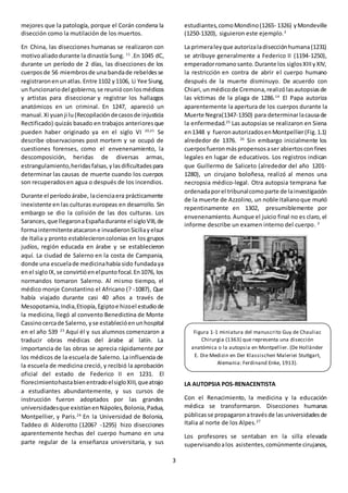 3
mejores que la patología, porque el Corán condena la
disección como la mutilación de los muertos.
En China, las disecciones humanas se realizaron con
motivoaliadodurante la dinastía Sung. 11
.En 1045 dC,
durante un período de 2 días, las disecciones de los
cuerposde 56 miembrosde una bandade rebeldesse
registraronenunatlas.Entre 1102 y1106, Li Yee Siung,
un funcionariodel gobierno,se reuniócon losmédicos
y artistas para diseccionar y registrar los hallazgos
anatómicos en un criminal. En 1247, apareció un
manual.Xi yuanji lu(Recopilacióndecasosde injusticia
Rectificado) quizás basado en trabajos anterioresque
pueden haber originado ya en el siglo VI 20,21
Se
describe observaciones post mortem y se ocupó de
cuestiones forenses, como el envenenamiento, la
descomposición, heridas de diversas armas,
estrangulamiento,heridasfalsas,ylasdificultadespara
determinar las causas de muerte cuando los cuerpos
son recuperadosen agua o después de los incendios.
Durante el períodoárabe, lacienciaera prácticamente
inexistente en las culturas europeas en desarrollo. Sin
embargo se dio la colisión de las dos culturas. Los
Sarances,que llegaronaEspañadurante el sigloVIII,de
formaintermitenteatacarone invadieronSiciliayelsur
de Italia y pronto establecieroncolonias en los grupos
judíos, región educada en árabe y se establecieron
aquí. La ciudad de Salerno en la costa de Campania,
donde una escuelade medicinahabía sido fundadaya
enel sigloIX,se convirtióenelpuntofocal.En1076, los
normandos tomaron Salerno. Al mismo tiempo, el
médico monje Constantino el Africano (? -1087), Que
había viajado durante casi 40 años a través de
Mesopotamia,India,Etiopía,Egiptoe hizoel estudiode
la medicina, llegó al convento Benedictina de Monte
Cassinocercade Salerno, yse establecióenunhospital
en el año 539 23
Aquí él y sus alumnos comenzaron a
traducir obras médicas del árabe al latín. La
importancia de las obras se aprecia rápidamente por
los médicos de la escuela de Salerno. La influencia de
la escuela de medicina creció, y recibió la aprobación
oficial del estado de Federico II en 1231. El
florecimientohastabienentradoelsigloXIII,queatrajo
a estudiantes abundantemente, y sus cursos de
instrucción fueron adoptados por las grandes
universidadesque existíanenNápoles,Bolonia,Padua,
Montpellier, y Paris.24
En la Universidad de Bolonia,
Taddeo di Alderotto (1206? -1295) hizo disecciones
aparentemente hechas del cuerpo humano en una
parte regular de la enseñanza universitaria, y sus
estudiantes,comoMondino(1265- 1326) yMondeville
(1250-1320), siguieron este ejemplo.3
La primeraleyque autorizaladisecciónhumana(1231)
se atribuye generalmente a Federico II (1194-1250),
emperadorromanosanto.Durante los siglosXIIIyXIV,
la restricción en contra de abrir el cuerpo humano
después de la muerte disminuyo. De acuerdo con
Chiari,unmédicode Cremona,realizólasautopsiasde
las víctimas de la plaga de 1286.14
El Papa autoriza
aparentemente la apertura de los cuerpos durante la
Muerte Negra(1347-1350) para determinarlacausade
la enfermedad.25
Las autopsias se realizaron en Siena
en1348 y fueronautorizadosenMontpellier(Fig.1.1)
alrededor de 1376. 26
Sin embargo inicialmente los
cuerposfueronmáspropensosaser abiertosconfines
legales en lugar de educativos. Los registros indican
que Guillermo de Saliceto (alrededor del año 1201-
1280), un cirujano boloñesa, realizó al menos una
necropsia médico-legal. Otra autopsia temprana fue
ordenadaporel tribunalcomoparte de lainvestigación
de la muerte de Azzolino, un noble italianoque murió
repentinamente en 1302, presumiblemente por
envenenamiento. Aunque el juicio final no es claro, el
informe describe un examen interno del cuerpo. 3
LA AUTOPSIA POS-RENACENTISTA
Con el Renacimiento, la medicina y la educación
médica se transformaron. Disecciones humanas
públicas se propagaron atravésde lasuniversidadesde
Italia al norte de los Alpes.27
Los profesores se sentaban en la silla elevada
supervisandoalos asistentes,comúnmente cirujanos,
Figura 1-1 miniatura del manuscrito Guy de Chauliac
Chirurgia (1363) que representa una disección
anatómica o la autopsia en Montpellier. (De Holländer
E. Die Medizin en Der Klassischen Maleriei Stuttgart,
Alemania: Ferdinand Enke, 1913).
 