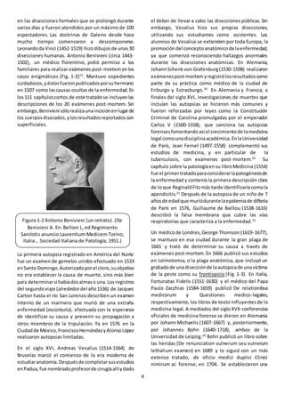 4
en las disecciones formales que se prolongó durante
varios días y fueron atendidos por un máximo de 100
espectadores. Las doctrinas de Galeno desde hace
mucho tiempo comenzaron a descomponerse.
Leonardoda Vinci (1452-1519) hizodibujosde unas30
disecciones humanas. Antonio Benivieni (circa 1443-
1502), un médico florentino, pidió permiso a los
familiares para realizar exámenes post-mortemen los
casos enigmáticos (Fig. 1-2)25
. Mantuvo expedientes
cuidadosos,yéstosfueronpublicadosporsuhermano
en 1507 como lascausas ocultas de la enfermedad. En
los111 capítuloscortos de este tratadose incluyenlas
descripciones de los 20 exámenes post-mortem. Sin
embargo,Benivieni sólorealizaunaincisiónenlugarde
los cuerposdisecados,ylosresultadosreportadosson
superficiales.
La primera autopsia registrado en América del Norte
fue un examen de gemelos unidos efectuado en 1533
enSanto Domingo.Autorizadoporel clero,suobjetivo
no era establecer la causa de muerte, sino más bien
para determinarsi habíadosalmaso una.Losregistros
del segundoviaje (alrededordel año1536) de Jacques
Cartier hasta el río San Lorenzo describen un examen
interno de un marinero que murió de una extraña
enfermedad (escorbuto), efectuada con la esperanza
de identificar su causa y prevenir su propagación a
otros miembros de la tripulación. Ya en 1576 en la
Ciudadde México,FranciscoHernándezyAlonsoLópez
realizaron autopsias limitadas.
En el siglo XVI, Andreas Vesalius (1514-1564) de
Bruselas marcó el comienzo de la era moderna de
estudiaranatomía.Despuésde completarsusestudios
enPadua,fue nombradoprofesorde cirugíaallíydado
el deber de llevar a cabo las disecciones públicas. Sin
embargo, Vesalius hizo sus propias disecciones,
utilizando sus estudiantes como asistentes. Los
alumnos de Vesalius se extienden por toda Europa, la
promocióndel conceptoanatómicode laenfermedad,
ya que comenzó reconociendo hallazgos anormales
durante las disecciones anatómicas. En Alemania,
JohannSchenkvon Grafenburg(1530-1598) realizaron
exámenespost-mortemyregistrólosresultadoscomo
parte de su práctica como médico de la ciudad de
Friburgo y Estrasburgo.30
En Alemania y Francia, a
finales del siglo XVI, investigaciones de muertes que
incluían las autopsias se hicieron más comunes y
fueron reforzadas por leyes como la Constitución
Criminal de Carolina promulgadas por el emperador
Carlos V (1500-1558), que sanciona las autopsias
forensesfomentandoasíel crecimientode lamedicina
legal comounadisciplinaacadémica.EnlaUniversidad
de París, Jean Fernel (1497-1558) complementó sus
estudios de medicina, y en particular de la
tuberculosis, con exámenes post-mortem.30
Su
capítulo sobre la patologíaensu libroMedicina (1554)
fue el primertratadoparaconsiderarlapatogénesisde
la enfermedad y contenía la primera descripción clara
de loque ReginaldFitzmás tarde identificaríacomola
apendicitis.31
Después de la autopsia de un niño de 7
añosde edadque muriódurantelaepidemiade difteria
de París en 1576, Guillaume de Baillou (1538-1616)
describió la falsa membrana que cubre las vías
respiratorias que caracteriza a la enfermedad.32
Un médicode Londres,George Thomson (1619-1677),
se mantuvo en esa ciudad durante la gran plaga de
1665 y trató de determinar su causa a través de
exámenes post-mortem.En 1666 publicó sus estudios
en Loimotomia, o la plaga anatómica, que incluyó un
grabadode unadisecciónde laautopsiade unavíctima
de la peste como su frontispicio (Fig. 1-3). En Italia,
Fortunatas Fidelis (1551-1630) y el médico del Papa
Paulo Zacchias (1584-1659) publicó De relationibus
medicorum y Questiones medico-legales,
respectivamente, los libros de texto influyentesde la
medicina legal. A mediados del siglo XVII-conferencias
oficiales de medicina forense se dieron en Alemania
por Johann Michaelis (1607-1667) y, posteriormente,
por Johannes Bohn (1640-1718), ambos de la
Universidad de Leipzig.20
Bohn publicó un libro sobre
las heridas (De renunciation vulnerum seu vulnerum
lethalium examen) en 1689 y lo siguió con un más
extenso tratado, de oficio medici duplici Clinici
nimirum ac forense, en 1704. Se establecieron una
Figura 1-2 Antonio Benivieni (un retrato). (De
Benivieni A. En: Belloni L, ed Regimiento
Sanitotis anuncio Laurentium Medicem Torino,
Italia:.. Sociedad Italiana de Patología; 1951.)
 