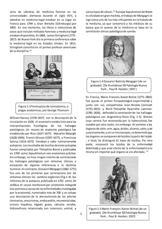 5
serie de cátedras de medicina forense en las
universidades alemanas durante el siglo XVII, y
cátedras en medicina legal estaban en su lugar en
Francia para 1794 y Gran Bretaña (Edimburgo) por
1803. En ese momento, los libros o colecciones de
casos que incluían métodos forenses y medicina legal
estabandisponibles.En1804, JamesStringham(1775-
1817) de Nueva York dio la primera conferencia sobre
la medicina legal en los Estados Unidos. En 1813,
Stringham convirtió en el primer profesor americano
de la disciplina.34
William Harvey (1578-1657) con la descripción de la
circulación en 1628, el escenario estaba listo para las
interpretaciones fisiológicas de los hallazgos
patológicos. Un museo de anatomía patológica fue
establecido por Riva (1627-1677). Marcello Malpighi
(1628-1694), Francis Glisson (1597-1677), y Franciscus
Sylvius (1614-1672) llevaban a cabo rutinariamente
autopsias.Losresultadosde muchasdeestasautopsias
fueron compilados por Théophile Bonet y publicados
en 1769 como Sepulchretum sive anatomica práctica.
Sin embargo, no hizo ningún intento de correlacionar
los hallazgos patológicos con síntomas clínicos a
excepción de algunas referencias a la doctrina
humoral.Encontraste,GiovanniMorgagni (1682-1771)
fue uno de los primeros que correlaciono con los
síntomas clínicos los cambios orgánicos (Fig.1-4). Sus
informes de la autopsia, publicado en 1761 como De
sedibus et causis morborum per anatomen indagatis
(losasientosycausasde lasenfermedadesinvestigadas
por la anatomía), numerados más de 700 y se incluye
una descripción de la aterosclerosis de las arterias
coronarias,aneurismas,endocarditis,neumoníalobar,
cirrosis hepática, hígado graso, cálculos renales,
hidronefrosis relacionada con estenosis uretral, y
variostiposde cáncer.35
Aunque Sepulcretumde Bonet
es olvidadoengran medida,el trabajo de Morgagni se
rige como uno de los más influyentes en la historia de
la medicina, ya que convenció a los médicos de su
época que el avance de la medicina se basa en la
correlación clínico-patológica de sonido.
En Francia, Marie-Francois-Xavier Bichat (1771-1802)
fue quizás el primer fisiopatológico experimental y
junto con sus compatriotas Jean-Nicolas Corvisart
(1755-1821) y René-Théophile Hyacinthe Laennec-
(1781-1826), defendió la correlación de los hallazgos
patológicos con diagnóstico físico (Fig. 1-5). Bichats
cuya carrera fue reconocida por la tuberculosis, fue
notable por otra razón, sin embargo. Al someter a los
órganosde calor,aire,agua,ácidos, alcanos,sales,yasí
sucesivamente,ysinunmicroscopio,sedeterminóque
losórganos se componende tejidos(apartirdel tejido
, o tela). Se distinguió 21 tipos de tejidos. Por otra
parte, reconoció los tejidos de la enfermedad
debilitada y que este efecto de la enfermedad era la
misma sin importar qué órgano se vio afectado. 14
Figura 1-3 frontispicio de Loimotomia, o
plagas anatómicas, por George Thomson
Figura 1-4 Giovanni Battista Morgagni (de un
grabado). (De Krumbhaar EB Patología Nueva
York:.. Paul B. Hoeber; 1937.)
Figura 1-5 Marie-François-Xavier Bichat (de un
grabado). (De Krumbhaar EB Patología Nueva
York:.. Paul B. Hoeber; 1937)
 