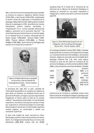 6
Más o menosal mismotiempograndespasostambién
se hicieron en Escocia e Inglaterra. William Hunter
(1718-1783) y John Hunter (1728-1793) establecieron
el primer museo de inglés para la enseñanza de la
patología. Mateo Baillie (1761-1823) publicó el primer
atlas de la patología en 1793; describió situs inverso,
hidrosalpinx, quistes ováricos dermoides, y
"hepatización" en la cirrosis aclarado adicional del
hígado y pulmones en la neumonía. (fig.1-6) 37
las
examinacionespost mortemfueronun eventoregular
en el Hospital Guy's en Londres, efectuado por Sir
Astley Cooper (1768-1841). Richard Bright (1789-
1859), Thomas Addison (1793-1860), y Thomas
Hodgkin (1798-1866), quien utilizó sus hallazgos para
avanzar en el campo de la medicine.16
A principios del siglo XIX, la gran cantidad de
información disponible en la autopsia era todavía en
gran parte sin explotar. Las autopsias fueron por lo
general confinadasaunórgano,que por logeneral fue
elegido por el clínico sobre la base de un criterio
médico.4
Lasautopsiascomenzadas sinuna dirección
específica a menudo se concluyeron cuando el fiscal,
por lo general un asistente quirúrgico no entrenado,
determinaba el asiento de la enfermedad, dejandoa
muchos órganos no examinados o dando una
evaluación superficial.
Si bien este estado de cosas persistió en París,
EdimburgoyLondres,hubonuevosavancesenVienay
Berlín. En el Allgemeines Krankenhaus en Viena, Karl
Rokitansky (1804-1878) realizo más de 30.000
autopsias (fig.1-7). A través de la influencia de las
ediciones de su Manual de Anatomía Patológica, la
autopsia se convirtió en una parte importante e
integral de la medicina durante la primera mitad del
siglo XIX.
Sinembargo,Rudolph Virchow (1821-1902), mediante
la aplicaciónde unexamenmicroscópicode lostejidos
y el reconocimiento de enfermedades y alteraciones
celulares, llegóa ser conocido como el fundador de la
patología moderna (fig. 1-8). Para estar seguro,
Virchow se puso de pie sobre los hombros de los
primeroshistólogos,sumentorJohannesMuller(1801-
1858) y dosestudiantesanterioresde Muller,Theodor
Schwann
(1810- 1882) y en
particular
Jacob Henle
(1809- 1885). Sin
embargo,
fue la publicación
en 1858 de 20
conferencias de Virchow en patología celular como
Sobre la base de Histologíafisiológicaypatológica que
marcó el comienzode la era moderna de la patología.
Figura1-6 Mateo Baillie (de ungrabado
sin terminar). (De Krumbhaar EB
PatologíaNuevaYork:.. Paul B. Hoeber;
1937)
Figura 1-7 Karl Rokitansky (a partir de una
fotografía). (De Krumbhaar EB Patología
Nueva York:.. Paul B. Hoeber; 1937)
 