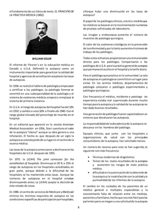 8
el fundamentode sus librosde texto. EL PRINCIPIODE
LA PRACTICA MEDICA (1892).
WILLIAM OSLER
El informe de Flexner´s en la educación médica en
Canadá y U.S.A. Defendió la autopsia como un
instrumento importante para garantizar la calidad del
hospital yagenciasde acreditaciónaceptaronlastasas
de autopsias.
En 1936 se realizóel tablerode patologíayempezaron
a certificar a los patólogos. La patología forense se
convirtió en una subespecialidad de la patología y el
sistema de exámenes médicos empezóa remplazar al
sistema de primera instancia.
En U.S.A.el rangode autopsiasdelhospital fuedel12%
en1910 y cambio a unos50% a finalesde 1940. Conel
rango global elevado del porcentaje de muertes en el
hospital.
En un editorial que apareció en la revista American
Medical Association en 1956, Starr cuestiono el valor
de la autopsia “clásica” aunque su idea genero a una
refutación. El hecho es que después de un siglo la
autopsiase estáalejandode sulugaren el centrode la
escena médica.
Las tasasde laautopsiacomenzaronadeclinarseenlos
hospitales de U.S.A. después de 1955.
En 1971 la (JCAH) The joint comission for the
acreditation of hospitals. Disminuyo el 20 % a 25% el
rango de autopsias en los hospitales acreditados, en
gran parte, porque debido a la dificultad de los
hospitales se ha mantenido estas tasas. Aunque los
números de autopsias en el hospital estaban
disminuyendo antes. La (JCAH) acepta la decisión de
este estado de cosas.
En 1986 el centrode serviciosde Medicare yMedicaid
elimino los minimos requisitos de autopsia en las
condicionesespecíficasdeparticipaciónporhospitales.
¿Porque hubo una disminución en las tasas de
autopsia?
El papel de lospatólogosclínicos,crecióa medidaque
losmédicosse basaranenlaincrementaciónnumerosa
de pruebas sofisticadas de laboratorio.
Las cirugías y endoscopias aumento el número de
muestras de patología quirúrgica.
El valor de los exámenes citológicos en la prevención
de laenfermedadyporlotantoaumentoelnúmerode
trabajo de los patólogos.
Todosestosesfuerzosproporcionanunaremuneración
directa para los patólogos. Compensaron a los
patólogosde U.S.A.paralaprácticageneralde autopsia
que permanecióocultoenel hospital yla tarifa diaria.
Para el patólogoque practica enla comunidad.La sala
de autopsiasenpatologíase convirtióenunlugar para
evitar. En los centros médicos, departamentos de
patología colocaron a patólogos experimentales y
patólogos quirúrgicos.
Con frecuencia el médico, residente o patologo sin
experiencia estaba mal supervisado durante mucho
tiempoparalaautopsiayla calidadde lasautopsiasno
han dado buenos resultados.
Una generaciónde patólogosfueroncapacitadosenun
entorno que devaluaron las autopsias.
La responsabilidadde ladecadenciade laautopsiano
descansa enlos hombrosdel patólogo.
Equipos clínicos, que junto con los hospitales y
organizaciones de salud son los principales
consumidores de la autopsia, han solicitado menos.
Un número de razones para esto se han sugerido, lo
siguiente con más frecuencia:
 Técnicas modernas de diagnóstico.
 Temor de los malos resultados de la autopsia
y aumenten los riesgos de mala práctica
médica.
 dificultaden laautorizaciónde laobtenciónde
laautopsiayla insatisfacciónconlacalidadyla
puntualidad de los informes de la autopsia.
El cambio en los cuidados de los pacientes de un
médico general a múltiples especialistas y la
concomitante falta de relación entre los médicos,
pacientesyfamiliares,hechoque seamásfácil paralos
parientespero se niegana una solicitudde laautopsia
 