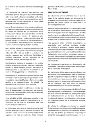 9
de un médico con el que no tenían relaciones a largo
plazo.
Las familias de los fallecidos han resistido por
numerosasrazones,incluyendolossermal informados
sobre el valorde laautopsia,ansiedadporlasdemoras
en los arreglos del funeral, la preocupación de que el
fallecido había sufrido demasiado y convicciones
religiones o creencias culturales.
A pesarde lasinstrucciones funerariasamenudocreen
enel valorde lasautopsias,demorasenlarecepciónde
los restos, el aumento de las dificultades en el
embalsamamiento y la preocupación de la familia. El
Incremento en un número de pacientes con
enfermedades crónicas están muriendo fuera del
hospital, encasaoenhogaresde ancianosu hospicios,
en sitios donde a menudo hay menos interés en el
examen post mortem (después de la muerte).
Cercadel final delsigloXX,latasade autopsiasnacional
en los EE.UU., incluyendo casos forenses, cayó por
debajo del 10% y de casi el 5% si se excluyen las
muertes causadas por accidentes, homicidios y
suicidios. Alarmante, muchos hospitales de la
comunidad realizan pocas autopsias al año.
Mientras tanto las tasas de autopsia en los centros
médicos académicos parecen haberse estabilizado
desde 2001 hasta alrededor de 15% a 20% debido al
continuo interés en las autopsias de las familias, los
equipos clínicos y patólogos en este entorno.
Centrosmédicos académicos a menudotrabajan para
manteneresastasasde autopsiamejorandoel servicio
de gestioneso asuntosdifuntos; informaciónparalas
familias y los equipos clínicos, la calidad y la
puntualidad de los informes de la autopsia.
Como consecuencia de la variabilidad en interés; las
tasas de autopsias para ciertos grupos (personas de
edad adulta) y enfermedades como (cerebrovascular)
son particularmente bajas.
En el año 1980 a 1984, las tasas de autopsias en los
acilos de ancianos en New York fueron inferior al 1%,
aunque el 20% de todas las muertes en New York
ocurrió en estas instituciones.
De hecho, esto representa la situación actual a nivel
nacional,enel que la vejezy la muerte enun acilo de
ancianos, ambostienenunarelaciónestadísticamente
negativa si se hizo una autopsia. Datos similares
provienen de Australia, Dinamarca, Japón, Suecia y el
Reino Unido.
LA AUTOPSIA (HOY EN DIA.)
La autopsia no forense continúa siendo un aspecto
clave de la medicina actual, con el aumento de
relevancia en las tendencias modernas, tales como la
garantía de calidad, control de infecciones y la
medicina personalizada.
La medicinapersonalizadase ha incrementadoel nivel
de interés en los pacientes con posibles afecciones
hereditariasyenlarespuestaal tratamiento. Mientras
que los avancesenradiología,lastécnicasde biopsiay
pruebasde diagnósticohandadopasosimportantesen
proporcionarundiagnósticopreciso de los pacientes.
Las autopsias ahora también proporcionan un
diagnóstico más definido mediante pruebas
microbiológicas avanzadas, pruebas moleculares e
inmunohistoquimica,necesariamente todasdebenser
guidasanatómicamente.Larevolucióndigital también
ha hecho los informes de la autopsia a través de los
registros médicos electrónicos y correos electrónicos
segurosa losequiposclínicoscompletosconimágenes
de alta calidad.
Las familias de los pacientes son ahora mucho más
informados y en tomar las decisiones, con frecuencia
hacen solicitudes de autopsias.
En los Estados Unidos algunos emprendedores han
encontradoéxitocomercialde losserviciosdeautopsia
privada a un público receptivo. Por tanto, parece que
el principal retoen la conservación de losrestosde la
autopsiacuentaen convenceral públicode losméritos
de las autopsias, pero más bien en participar
profesionales médicos incluyendo patólogos.
Porsupuesto,muchodeestodependerádelasfinanzas
ylosreglamentosencuidadosde la salud,quesiempre
están en evolución. En el pasado, pagos por autopsias
en los Estados Unidos que han sido a través de los
rembolsosde Medicare a loshospitalesenformasque
no están relacionados con el número de autopsias
realizadas.
El colegio de patólogos americanos ha apoyado
firmementelosreembolsosdirectosde laautopsiayse
ha desarrolladounconsensopara los valoresrelativos
de carga de trabajo que deben ser asignados para
completar las autopsias. Sin embargo, esto aún no se
 