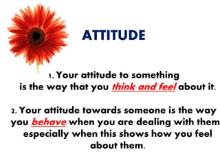 ATTITUDE
1. Your attitude to something
is the way that you think and feel about it.
2. Your attitude towards someone is the way
you behave when you are dealing with them,
especially when this shows how you feel
about them.
 