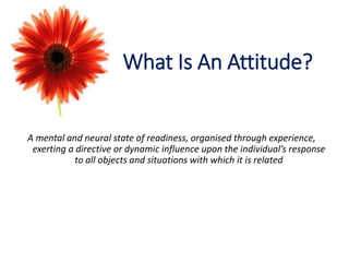 What Is An Attitude?
A mental and neural state of readiness, organised through experience,
exerting a directive or dynamic influence upon the individual’s response
to all objects and situations with which it is related
 