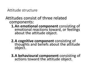 Attitude structure
Attitudes consist of three related
components:
1.An emotional component consisting of
emotional reactions toward, or feelings
about the attitude object.
2.A cognitive component consisting of
thoughts and beliefs about the attitude
object.
3.A behavioural component consisting of
actions toward the attitude object.
 