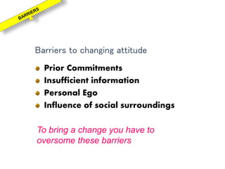 Barriers to changing attitude
Prior Commitments
Insufficient information
Personal Ego
Influence of social surroundings
To bring a change you have to
oversome these barriers
 