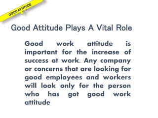Good Attitude Plays A Vital Role
Good work attitude is
important for the increase of
success at work. Any company
or concerns that are looking for
good employees and workers
will look only for the person
who has got good work
attitude
 