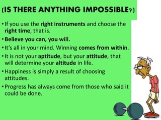 (IS THERE ANYTHING IMPOSSIBLE?)
•If you use the right instruments and choose the
right time, that is.
•Believe you can, you will.
•It’s all in your mind. Winning comes from within.
•It is not your aptitude, but your attitude, that
will determine your altitude in life.
•Happiness is simply a result of choosing
attitudes.
•Progress has always come from those who said it
could be done.
 