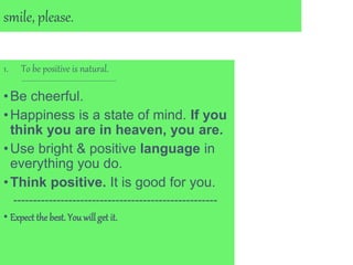 smile, please.
1. To be positive is natural.
---------------------------------------
•Be cheerful.
•Happiness is a state of mind. If you
think you are in heaven, you are.
•Use bright & positive language in
everything you do.
•Think positive. It is good for you.
----------------------------------------------------
• Expect the best. You willget it.
 