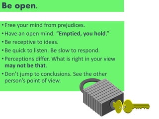 Be open.
•Free your mind from prejudices.
•Have an open mind. “Emptied, you hold.”
•Be receptive to ideas.
•Be quick to listen. Be slow to respond.
•Perceptions differ. What is right in your view
may not be that.
•Don’t jump to conclusions. See the other
person’s point of view.
 