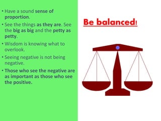 Be balanced!
• Have a sound sense of
proportion.
• See the things as they are. See
the big as big and the petty as
petty.
• Wisdom is knowing what to
overlook.
• Seeing negative is not being
negative.
• Those who see the negative are
as important as those who see
the positive.
 