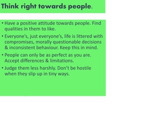Think right towards people.
• Have a positive attitude towards people. Find
qualities in them to like.
• Everyone’s, just everyone’s, life is littered with
compromises, morally questionable decisions
& inconsistent behaviour. Keep this in mind.
• People can only be as perfect as you are.
Accept differences & limitations.
• Judge them less harshly. Don’t be hostile
when they slip up in tiny ways.
 