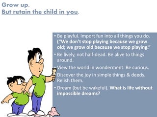 Grow up.
But retain the child in you.
• Be playful. Import fun into all things you do.
(“We don’t stop playing because we grow
old; we grow old because we stop playing.”
• Be lively, not half-dead. Be alive to things
around.
• View the world in wonderment. Be curious.
• Discover the joy in simple things & deeds.
Relish them.
• Dream (but be wakeful). What is life without
impossible dreams?
 