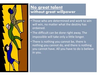 No great talent
without great willpower
• Those who are determined and work to win
will win, no matter what the destiny has
ordained.
• The difficult can be done right away. The
impossible will take only a little longer.
• There is nothing you cannot be, there is
nothing you cannot do, and there is nothing
you cannot have. All you have to do is believe
in you.
 
