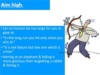 Aim high.
•Let no horizon be too large for you to
gaze at.
•“In the long run you hit only what you
aim at.”
•“It is not failure but low aim which is
crime.”
•Aiming at an elephant & failing is
more glorious than targetting a rabbit
& felling it.
 