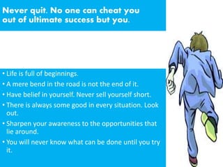 Never quit. No one can cheat you
out of ultimate success but you.
• Life is full of beginnings.
• A mere bend in the road is not the end of it.
• Have belief in yourself. Never sell yourself short.
• There is always some good in every situation. Look
out.
• Sharpen your awareness to the opportunities that
lie around.
• You will never know what can be done until you try
it.
 