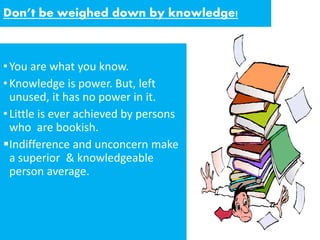 Don’t be weighed down by knowledge!
•You are what you know.
•Knowledge is power. But, left
unused, it has no power in it.
•Little is ever achieved by persons
who are bookish.
Indifference and unconcern make
a superior & knowledgeable
person average.
 