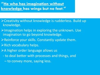 “He who has imagination without
knowledge has wings but no feet.”
Creativity without knowledge is rudderless. Build up
knowledge.
Imagination helps in exploring the unknown. Use
imagination to go beyond knowledge.
Reinforce your skills. Constantly update them.
Rich vocabulary helps.
A higher order language allows us
- to deal better with processes and things, and
– to convey more, saying less.
 