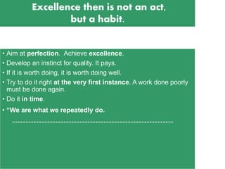 • Aim at perfection. Achieve excellence.
• Develop an instinct for quality. It pays.
• If it is worth doing, it is worth doing well.
• Try to do it right at the very first instance. A work done poorly
must be done again.
• Do it in time.
• “We are what we repeatedly do.
------------------------------------------------------------
Excellence then is not an act,
but a habit.
 