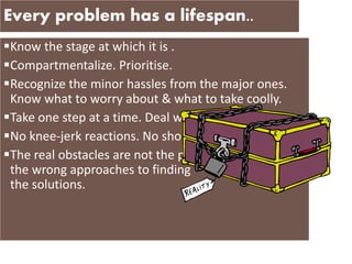 Every problem has a lifespan..
Know the stage at which it is .
Compartmentalize. Prioritise.
Recognize the minor hassles from the major ones.
Know what to worry about & what to take coolly.
Take one step at a time. Deal with them in small bits.
No knee-jerk reactions. No short-term patches.
The real obstacles are not the pbms themselves, but
the wrong approaches to finding
the solutions.
 
