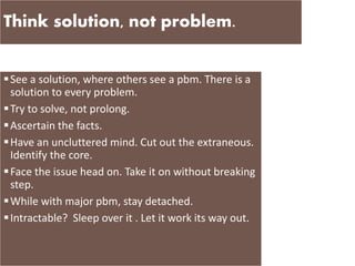 Think solution, not problem.
See a solution, where others see a pbm. There is a
solution to every problem.
Try to solve, not prolong.
Ascertain the facts.
Have an uncluttered mind. Cut out the extraneous.
Identify the core.
Face the issue head on. Take it on without breaking
step.
While with major pbm, stay detached.
Intractable? Sleep over it . Let it work its way out.
 