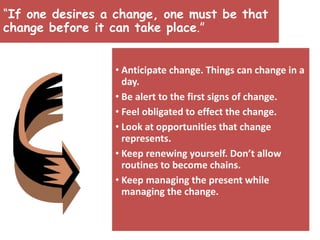 “If one desires a change, one must be that
change before it can take place.”
• Anticipate change. Things can change in a
day.
• Be alert to the first signs of change.
• Feel obligated to effect the change.
• Look at opportunities that change
represents.
• Keep renewing yourself. Don’t allow
routines to become chains.
• Keep managing the present while
managing the change.
 